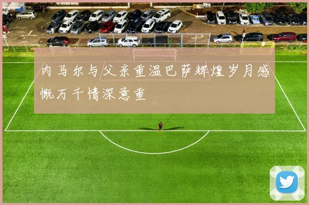 内马尔与父亲重温巴萨辉煌岁月感慨万千情深意重