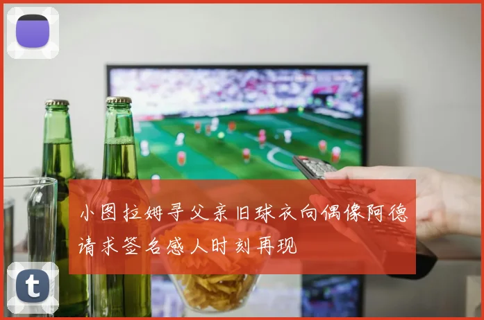 小图拉姆寻父亲旧球衣向偶像阿德请求签名感人时刻再现