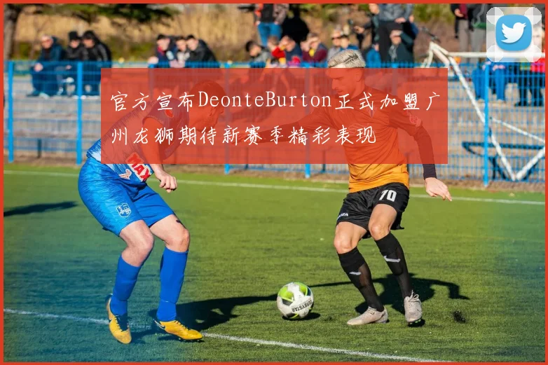 官方宣布DeonteBurton正式加盟广州龙狮期待新赛季精彩表现