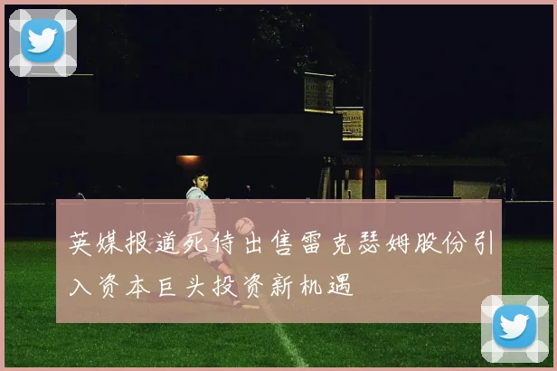 英媒报道死侍出售雷克瑟姆股份引入资本巨头投资新机遇