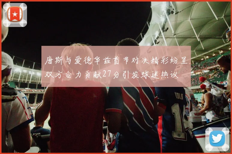 唐斯与爱德华兹首节对决精彩纷呈双方合力贡献27分引发球迷热议