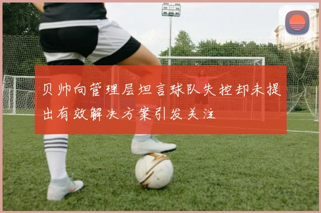 贝帅向管理层坦言球队失控却未提出有效解决方案引发关注