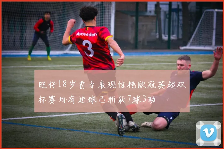 旺仔18岁首季表现惊艳欧冠英超双杯赛均有进球已斩获7球3助