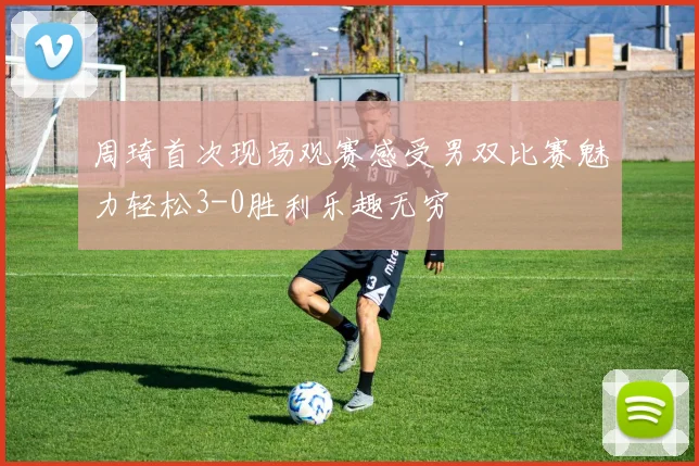 周琦首次现场观赛感受男双比赛魅力轻松3-0胜利乐趣无穷