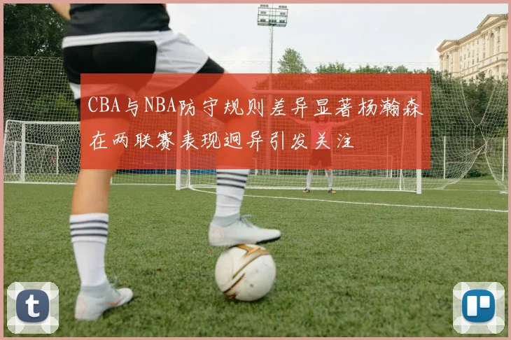 CBA与NBA防守规则差异显著杨瀚森在两联赛表现迥异引发关注