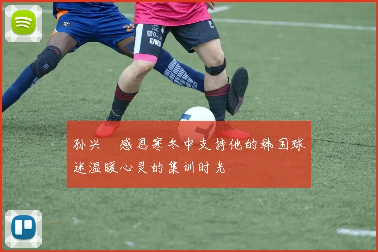 孙兴慜感恩寒冬中支持他的韩国球迷温暖心灵的集训时光