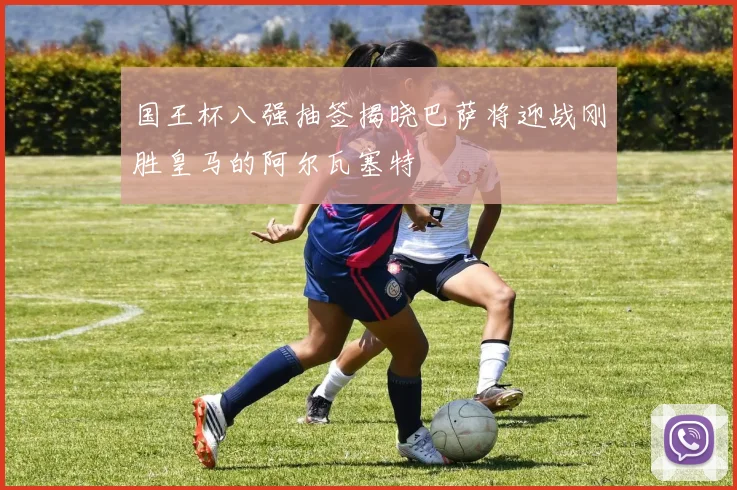 国王杯八强抽签揭晓巴萨将迎战刚胜皇马的阿尔瓦塞特
