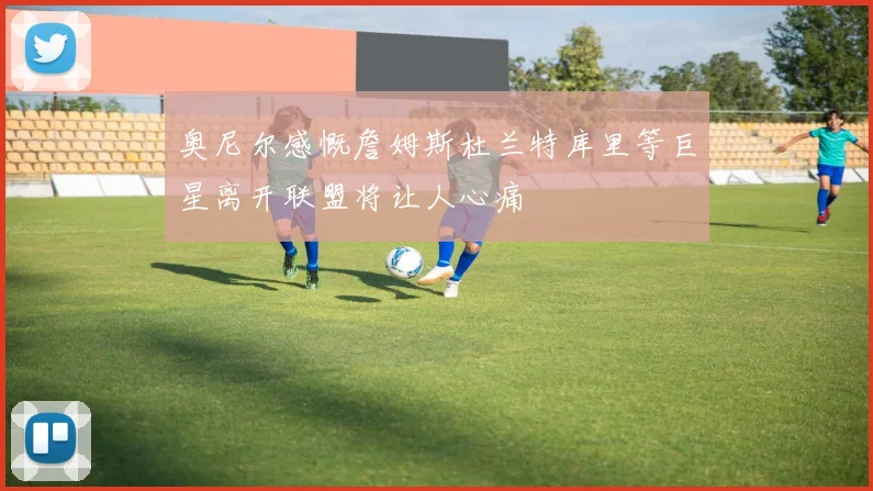 奥尼尔感慨詹姆斯杜兰特库里等巨星离开联盟将让人心痛