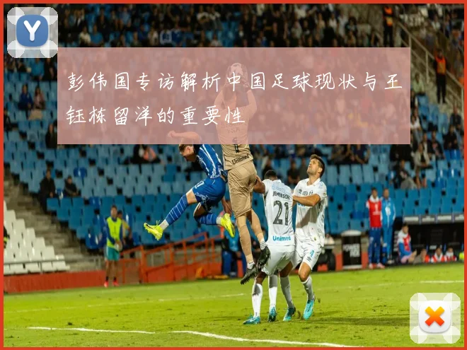 彭伟国专访解析中国足球现状与王钰栋留洋的重要性