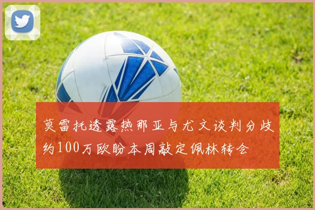 莫雷托透露热那亚与尤文谈判分歧约100万欧盼本周敲定佩林转会