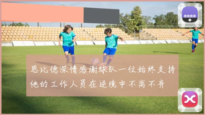 恩比德深情感谢球队一位始终支持他的工作人员在逆境中不离不弃