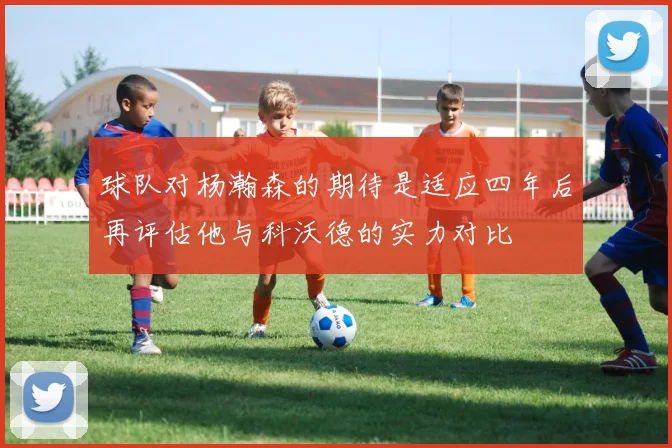 球队对杨瀚森的期待是适应四年后再评估他与科沃德的实力对比