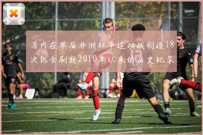 马内在单届非洲杯中运动战创造18次机会刷新2010年以来的历史纪录