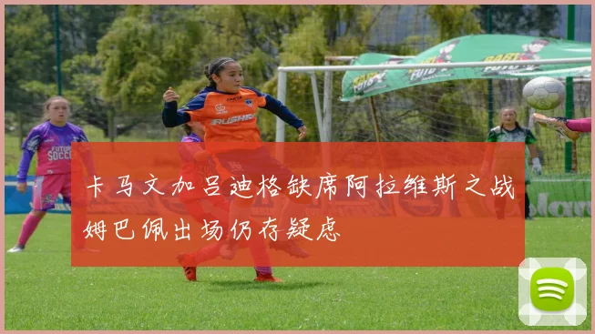 卡马文加吕迪格缺席阿拉维斯之战姆巴佩出场仍存疑虑