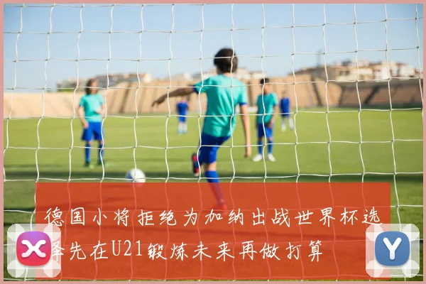 德国小将拒绝为加纳出战世界杯选择先在U21锻炼未来再做打算