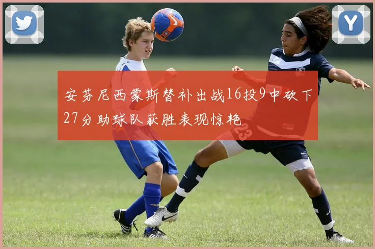 安芬尼西蒙斯替补出战16投9中砍下27分助球队获胜表现惊艳