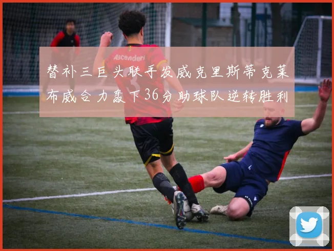 替补三巨头联手发威克里斯蒂克莱布威合力轰下36分助球队逆转胜利