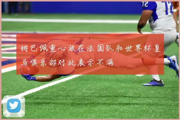 姆巴佩重心放在法国队和世界杯皇马俱乐部对此表示不满