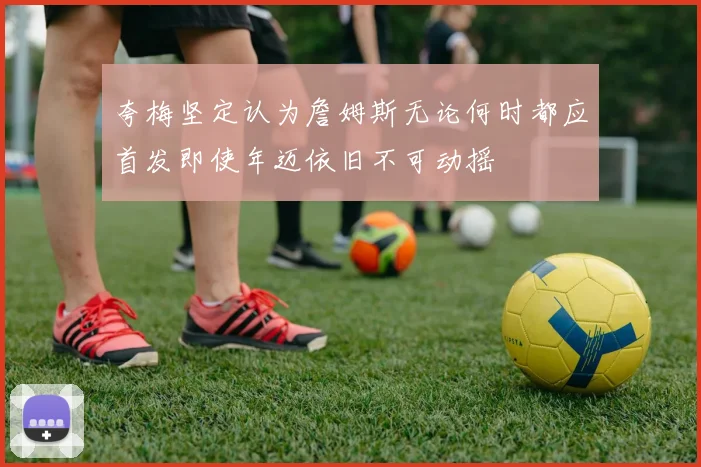 夸梅坚定认为詹姆斯无论何时都应首发即使年迈依旧不可动摇