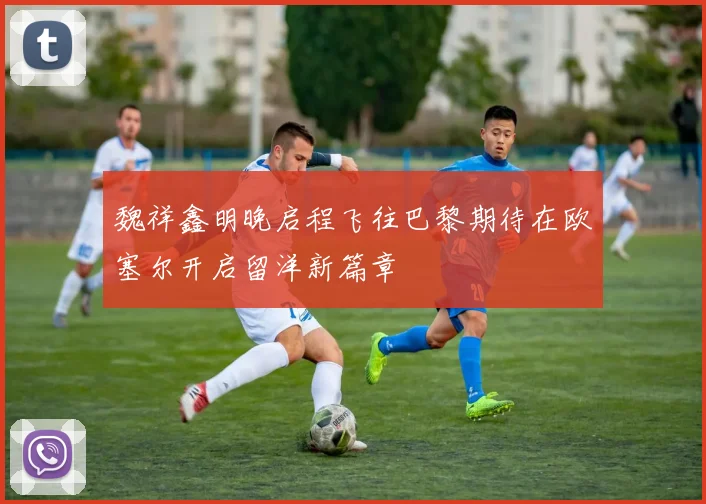 魏祥鑫明晚启程飞往巴黎期待在欧塞尔开启留洋新篇章