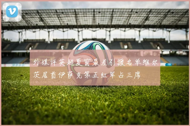 外媒评英超夏窗最差引援名单维尔茨居首伊萨克第五红军占三席
