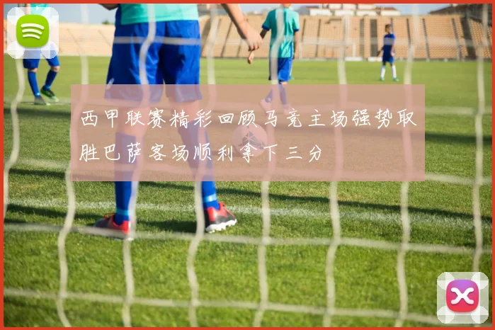 西甲联赛精彩回顾马竞主场强势取胜巴萨客场顺利拿下三分
