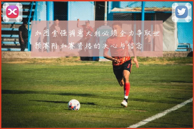 加图索强调意大利必须全力争取世预赛附加赛资格的决心与信念