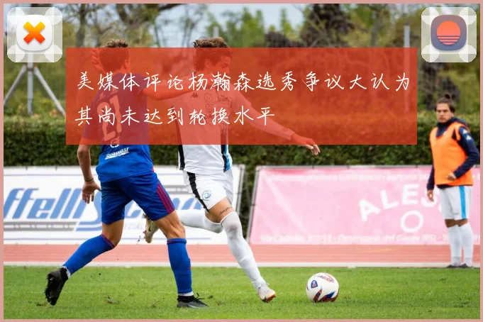 美媒体评论杨瀚森选秀争议大认为其尚未达到轮换水平