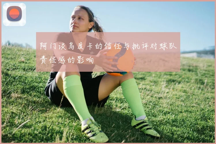 阿门谈乌度卡的信任与批评对球队责任感的影响