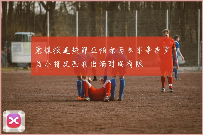 意媒报道热那亚帕尔马冬季争夺罗马小将皮西利出场时间有限