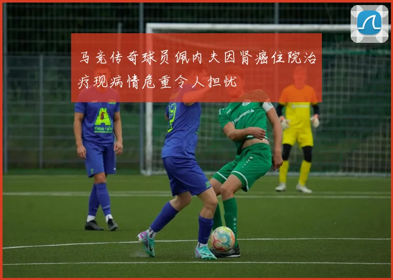 马竞传奇球员佩内夫因肾癌住院治疗现病情危重令人担忧