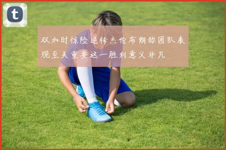 双加时惊险逆转杰伦布朗称团队表现至关重要这一胜利意义非凡