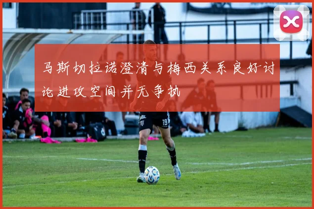 马斯切拉诺澄清与梅西关系良好讨论进攻空间并无争执
