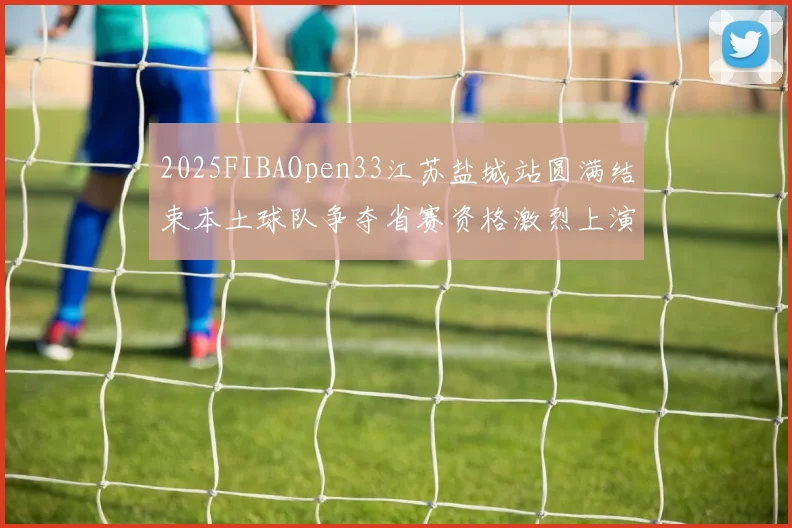 2025FIBAOpen33江苏盐城站圆满结束本土球队争夺省赛资格激烈上演