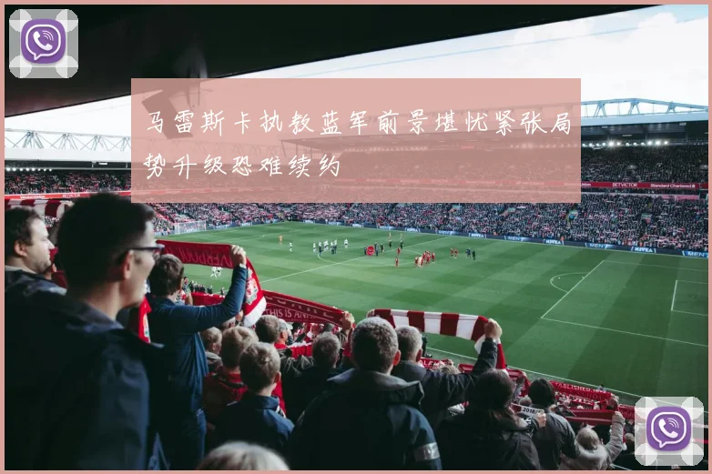 马雷斯卡执教蓝军前景堪忧紧张局势升级恐难续约
