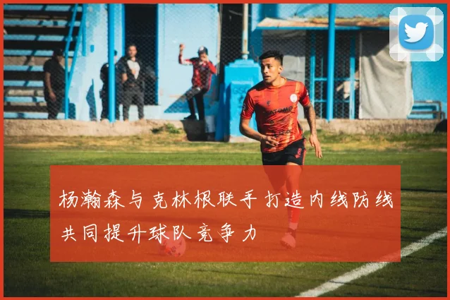杨瀚森与克林根联手打造内线防线共同提升球队竞争力
