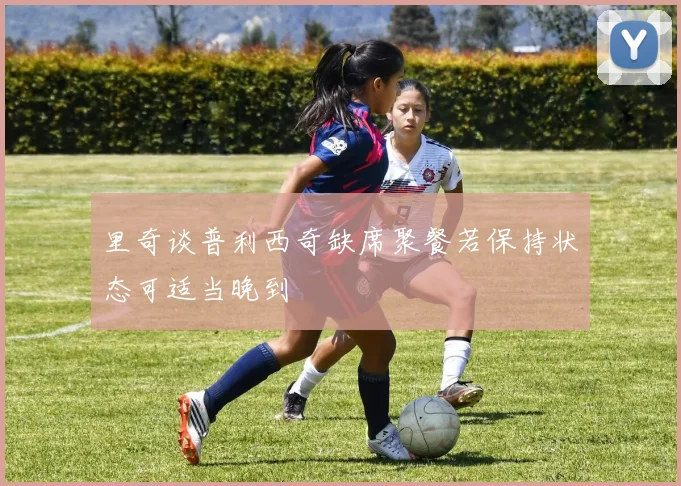 里奇谈普利西奇缺席聚餐若保持状态可适当晚到