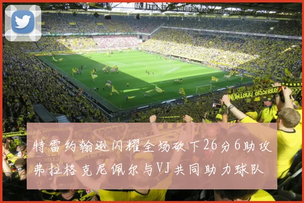 特雷约翰逊闪耀全场砍下26分6助攻弗拉格克尼佩尔与VJ共同助力球队表现出色