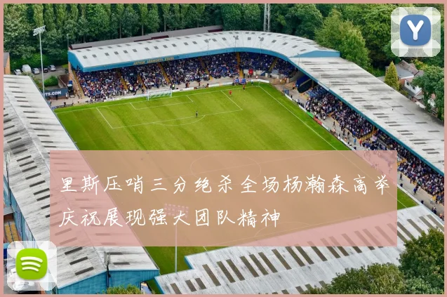 里斯压哨三分绝杀全场杨瀚森高举庆祝展现强大团队精神