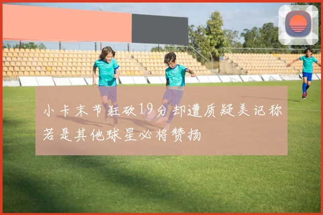 小卡末节狂砍19分却遭质疑美记称若是其他球星必将赞扬