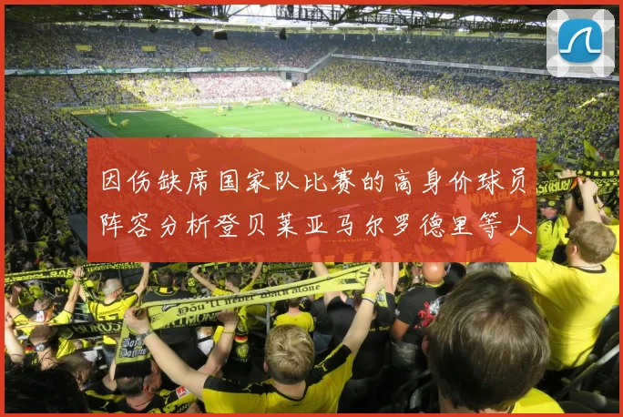 因伤缺席国家队比赛的高身价球员阵容分析登贝莱亚马尔罗德里等人入选