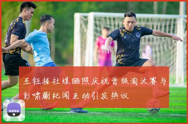 王钰栋社媒晒照庆祝晋级淘汰赛与彭啸蒯纪闻互动引发热议