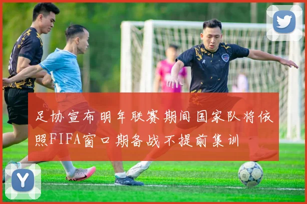 足协宣布明年联赛期间国家队将依照FIFA窗口期备战不提前集训