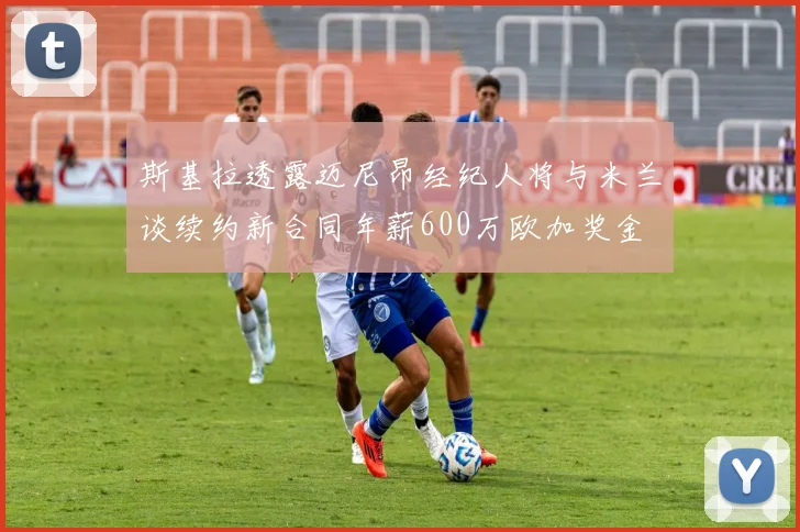 斯基拉透露迈尼昂经纪人将与米兰谈续约新合同年薪600万欧加奖金