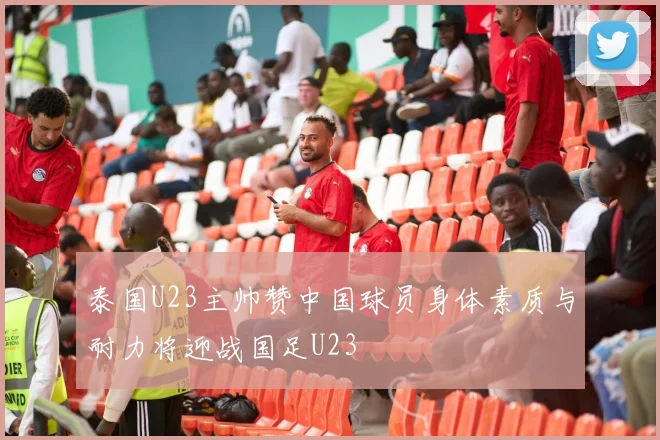 泰国U23主帅赞中国球员身体素质与耐力将迎战国足U23