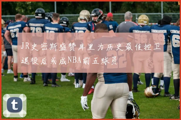 JR史密斯盛赞库里为历史最佳控卫退役后或成NBA前五球员