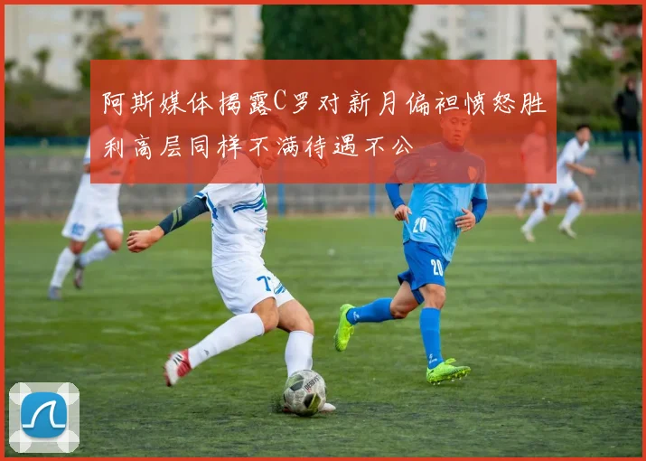 阿斯媒体揭露C罗对新月偏袒愤怒胜利高层同样不满待遇不公