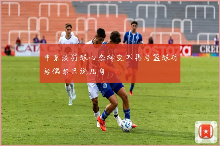 申京谈罚球心态转变不再与篮球对话偶尔只说几句